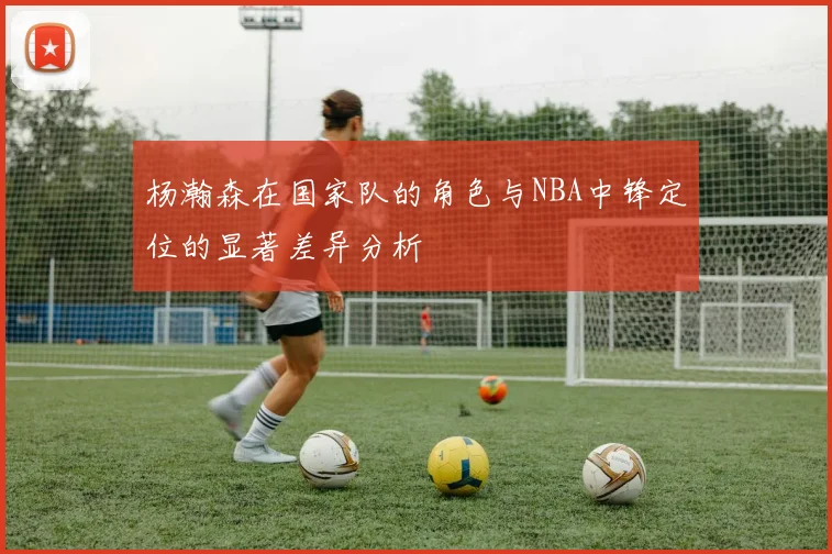 杨瀚森在国家队的角色与NBA中锋定位的显著差异分析