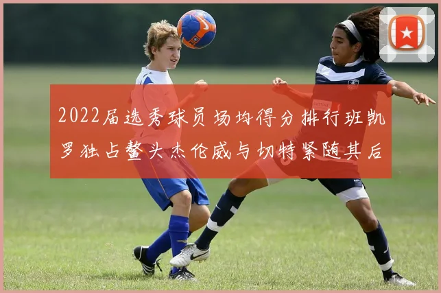2022届选秀球员场均得分排行班凯罗独占鳌头杰伦威与切特紧随其后