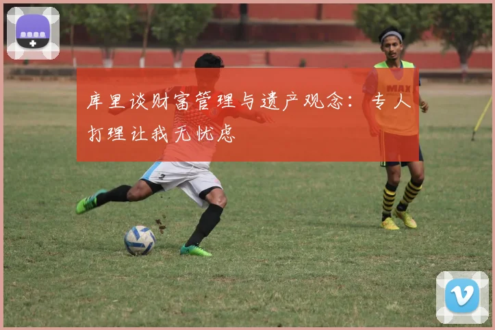 库里谈财富管理与遗产观念：专人打理让我无忧虑