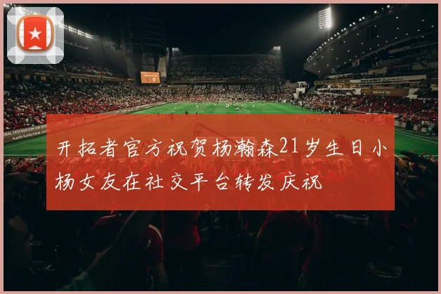 开拓者官方祝贺杨瀚森21岁生日小杨女友在社交平台转发庆祝