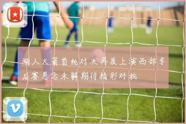 湖人火箭首轮对决再度上演西部季后赛悬念未解期待精彩对抗