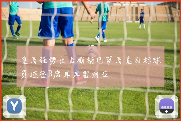 皇马强势出击截胡巴萨马竞目标球员连签B席库库雷利亚