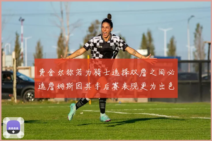 费舍尔称若为骑士选择双詹之间必选詹姆斯因其季后赛表现更为出色