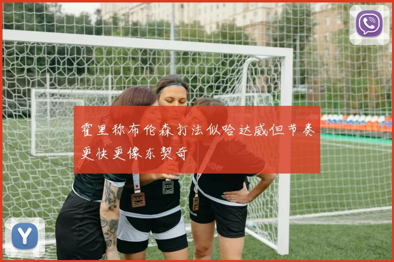 霍里称布伦森打法似哈达威但节奏更快更像东契奇