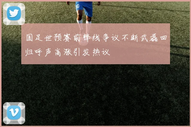 国足世预赛前锋线争议不断武磊回归呼声高涨引发热议