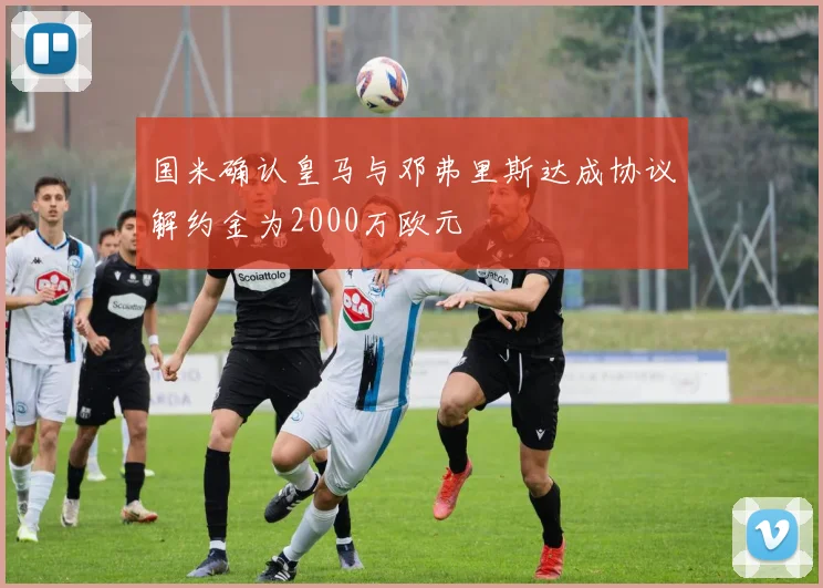 国米确认皇马与邓弗里斯达成协议解约金为2000万欧元