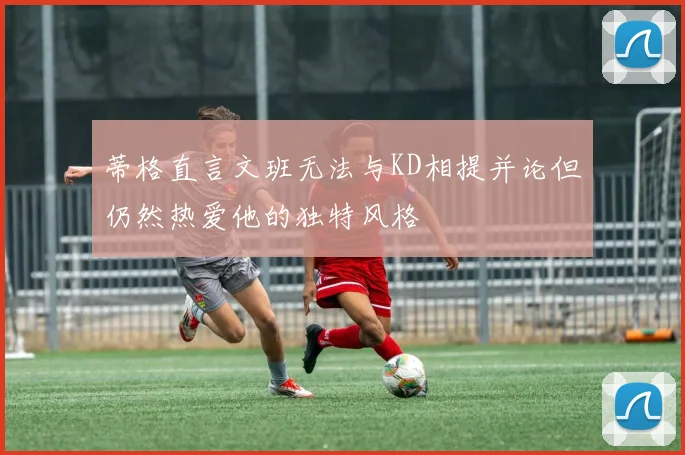 蒂格直言文班无法与KD相提并论但仍然热爱他的独特风格