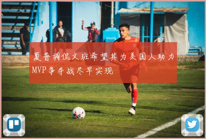 夏普调侃文班希望其为美国人助力MVP争夺战尽早实现