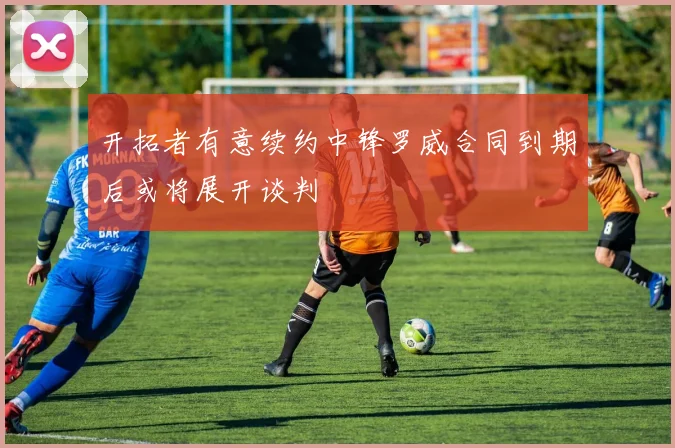 开拓者有意续约中锋罗威合同到期后或将展开谈判