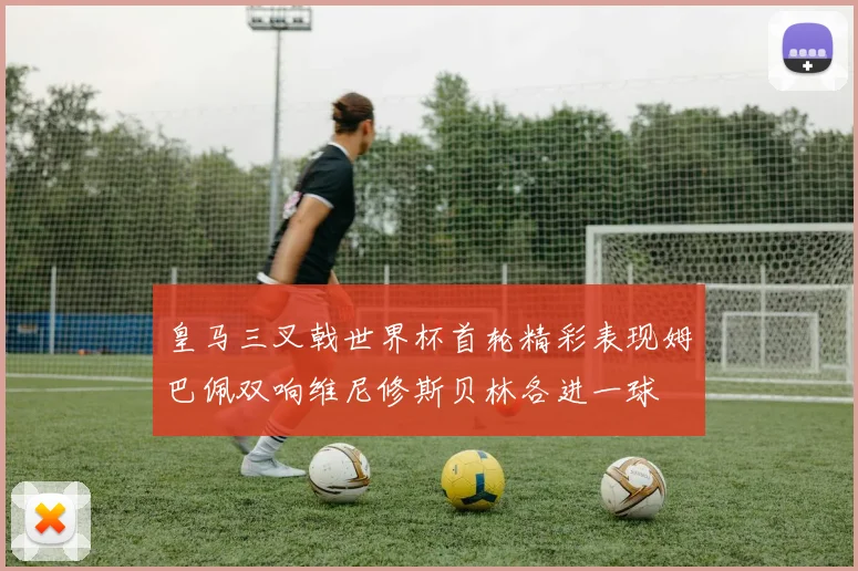 皇马三叉戟世界杯首轮精彩表现姆巴佩双响维尼修斯贝林各进一球